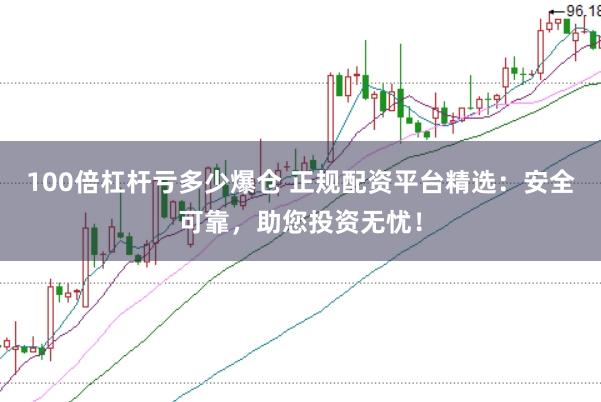 100倍杠杆亏多少爆仓 正规配资平台精选：安全可靠，助您投资无忧！