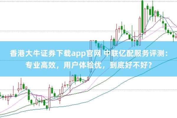 香港大牛证券下载app官网 中联亿配服务评测：专业高效，用户体验优，到底好不好？