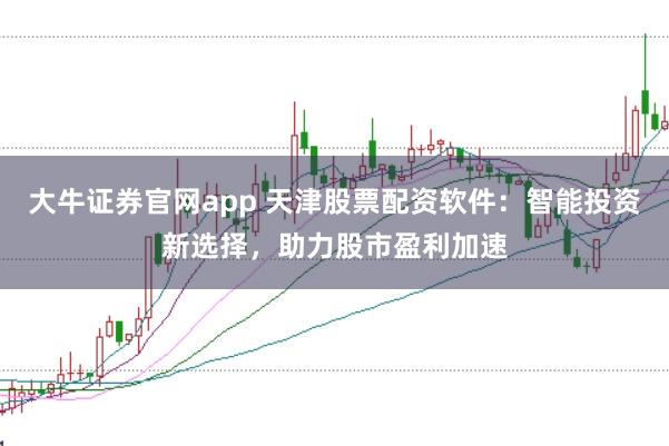 大牛证券官网app 天津股票配资软件:智能投资新选择,助力股市盈利加速