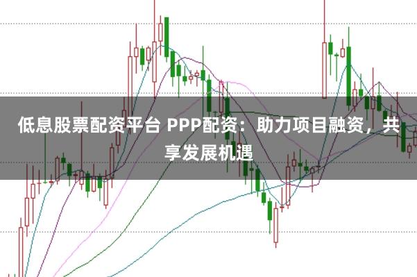 低息股票配资平台 PPP配资：助力项目融资，共享发展机遇