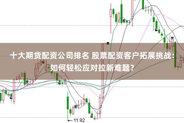 十大期货配资公司排名 股票配资客户拓展挑战：如何轻松应对拉新难题？