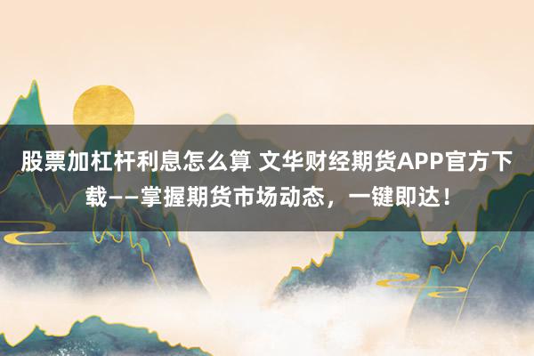股票加杠杆利息怎么算 文华财经期货APP官方下载——掌握期货市场动态，一键即达！