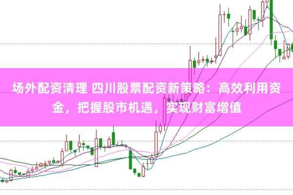 场外配资清理 四川股票配资新策略：高效利用资金，把握股市机遇，实现财富增值