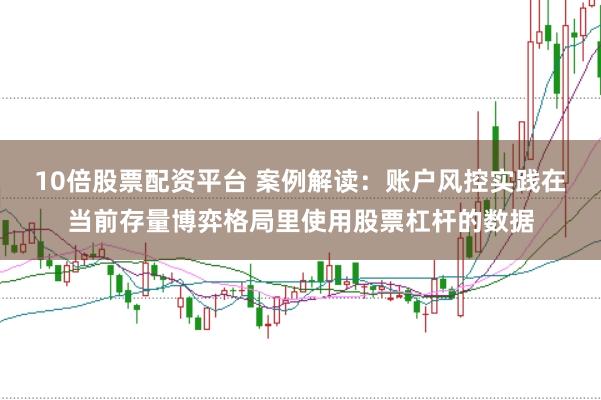 10倍股票配资平台 案例解读：账户风控实践在当前存量博弈格局里使用股票杠杆的数据