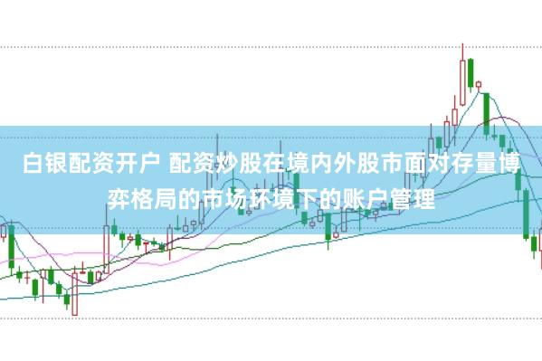 白银配资开户 配资炒股在境内外股市面对存量博弈格局的市场环境下的账户管理