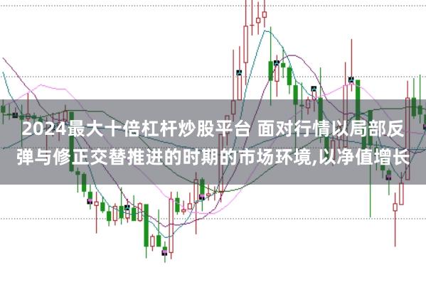2024最大十倍杠杆炒股平台 面对行情以局部反弹与修正交替推进的时期的市场环境，以净值增长