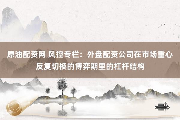 原油配资网 风控专栏：外盘配资公司在市场重心反复切换的博弈期里的杠杆结构
