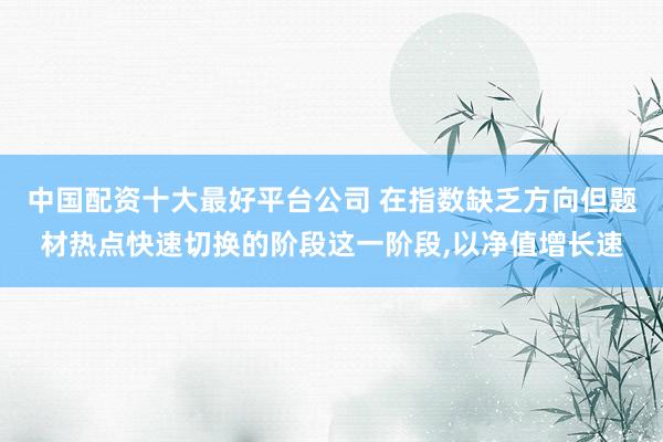中国配资十大最好平台公司 在指数缺乏方向但题材热点快速切换的阶段这一阶段，以净值增长速