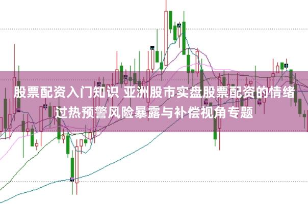股票配资入门知识 亚洲股市实盘股票配资的情绪过热预警风险暴露与补偿视角专题