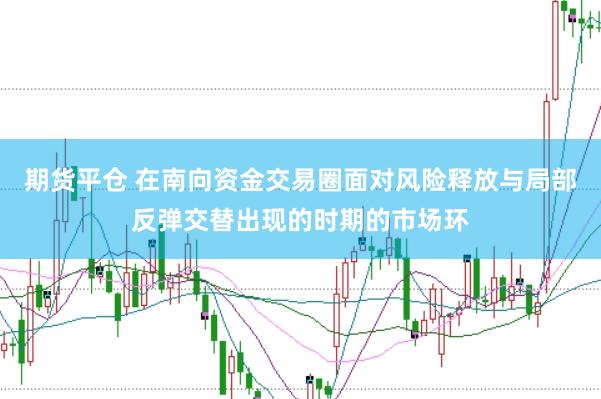 期货平仓 在南向资金交易圈面对风险释放与局部反弹交替出现的时期的市场环