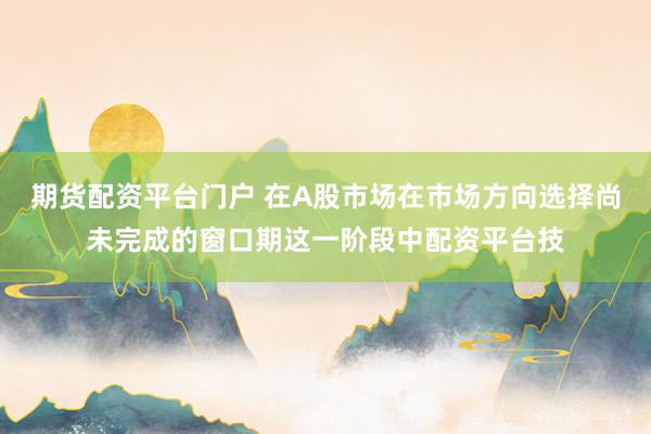 期货配资平台门户 在A股市场在市场方向选择尚未完成的窗口期这一阶段中配资平台技