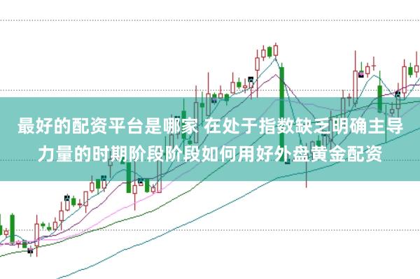 最好的配资平台是哪家 在处于指数缺乏明确主导力量的时期阶段阶段如何用好外盘黄金配资