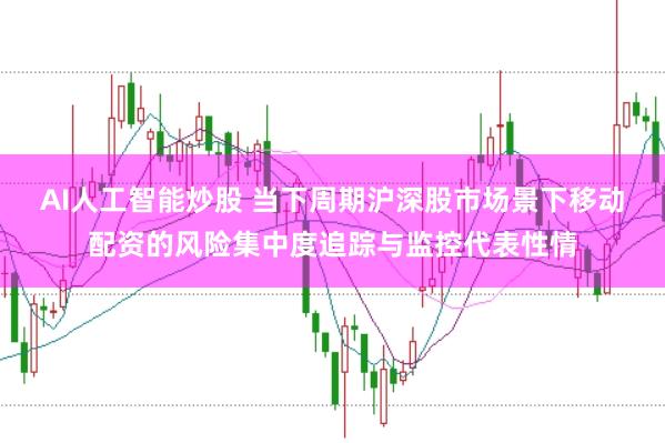 AI人工智能炒股 当下周期沪深股市场景下移动配资的风险集中度追踪与监控代表性情