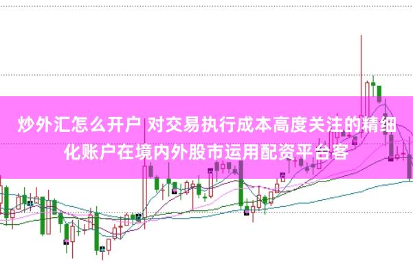 炒外汇怎么开户 对交易执行成本高度关注的精细化账户在境内外股市运用配资平台客