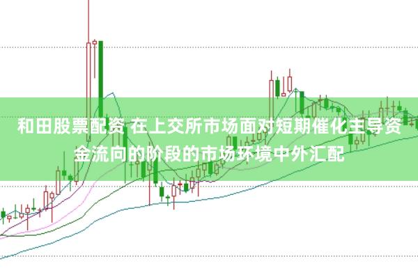和田股票配资 在上交所市场面对短期催化主导资金流向的阶段的市场环境中外汇配