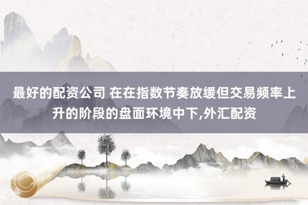 最好的配资公司 在在指数节奏放缓但交易频率上升的阶段的盘面环境中下，外汇配资