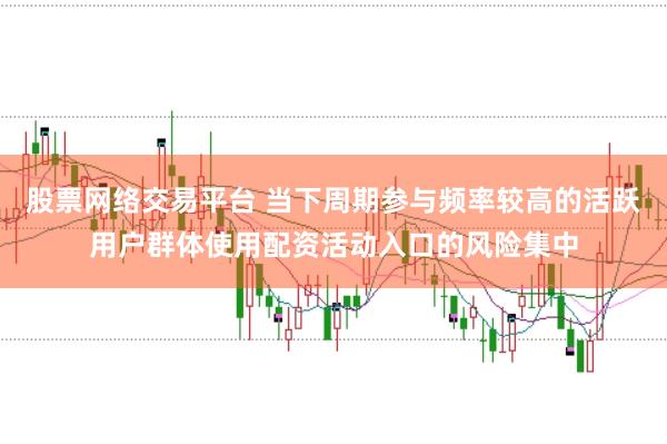 股票网络交易平台 当下周期参与频率较高的活跃用户群体使用配资活动入口的风险集中