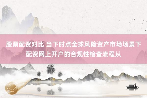 股票配资对比 当下时点全球风险资产市场场景下配资网上开户的合规性检查流程从