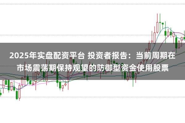 2025年实盘配资平台 投资者报告：当前周期在市场震荡期保持观望的防御型资金使用股票