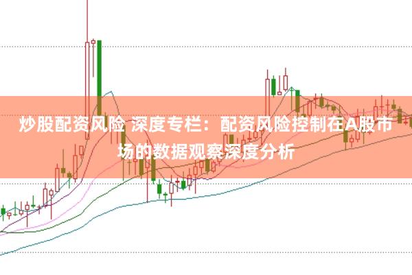 炒股配资风险 深度专栏：配资风险控制在A股市场的数据观察深度分析
