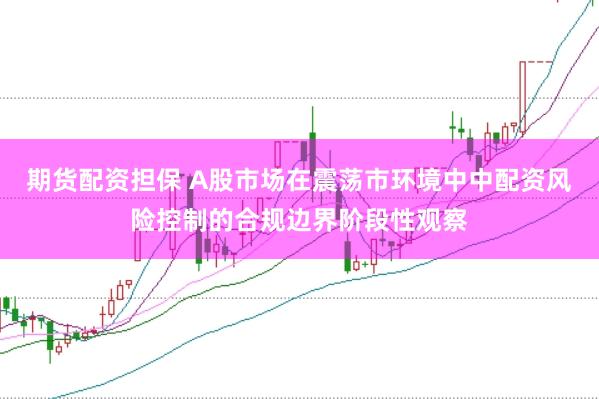 期货配资担保 A股市场在震荡市环境中中配资风险控制的合规边界阶段性观察