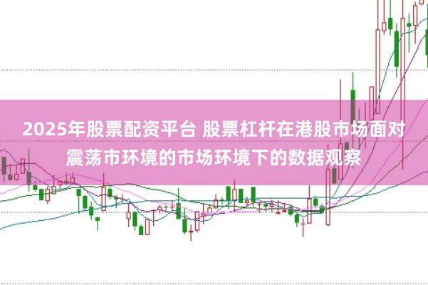 2025年股票配资平台 股票杠杆在港股市场面对震荡市环境的市场环境下的数据观察