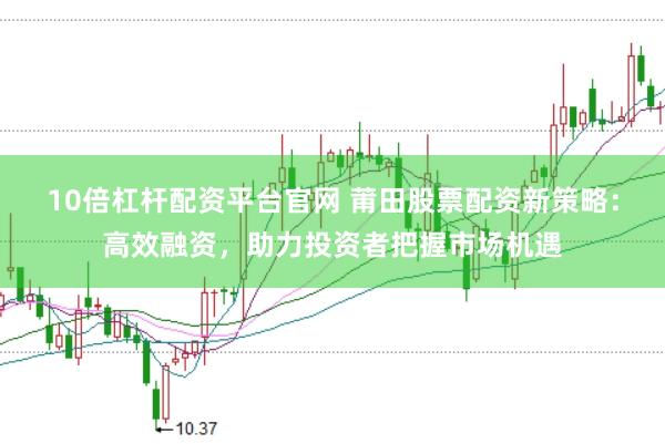 10倍杠杆配资平台官网 莆田股票配资新策略：高效融资，助力投资者把握市场机遇