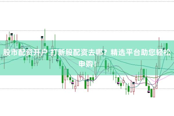 股市配资开户 打新股配资去哪？精选平台助您轻松申购！