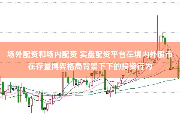 场外配资和场内配资 实盘配资平台在境内外股市在存量博弈格局背景下下的投资行为