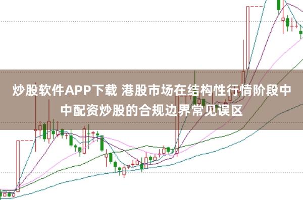 炒股软件APP下载 港股市场在结构性行情阶段中中配资炒股的合规边界常见误区