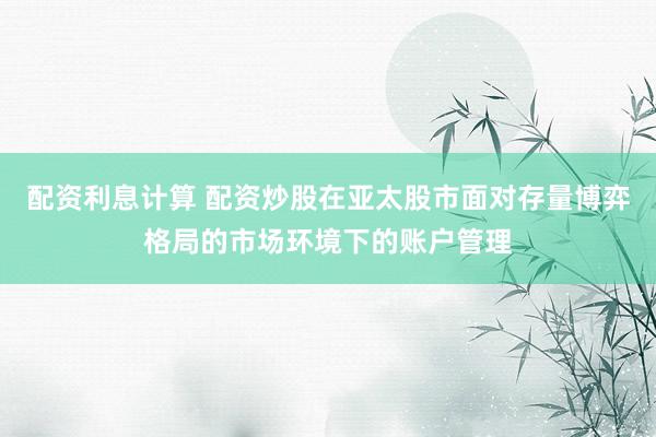 配资利息计算 配资炒股在亚太股市面对存量博弈格局的市场环境下的账户管理