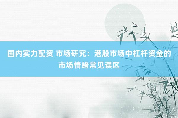 国内实力配资 市场研究：港股市场中杠杆资金的市场情绪常见误区