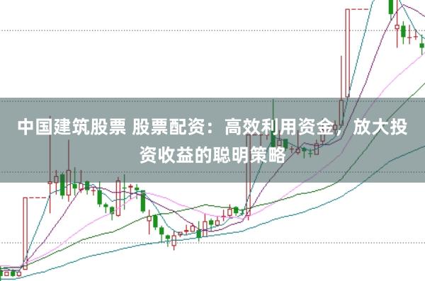 中国建筑股票 股票配资：高效利用资金，放大投资收益的聪明策略