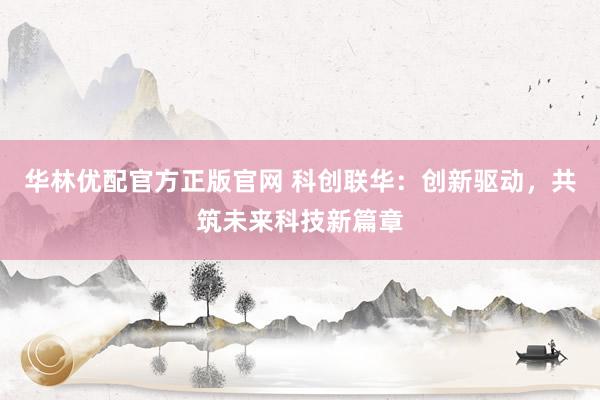 华林优配官方正版官网 科创联华：创新驱动，共筑未来科技新篇章