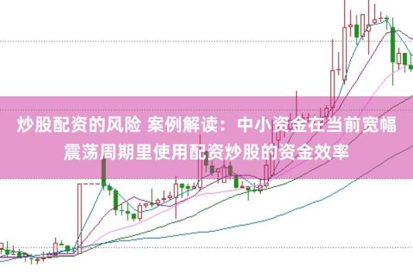 炒股配资的风险 案例解读：中小资金在当前宽幅震荡周期里使用配资炒股的资金效率