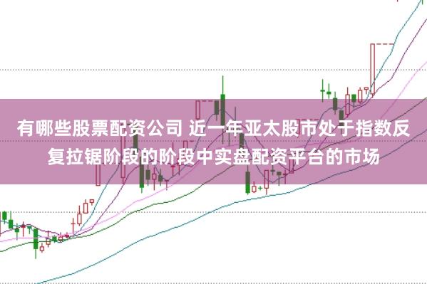 有哪些股票配资公司 近一年亚太股市处于指数反复拉锯阶段的阶段中实盘配资平台的市场