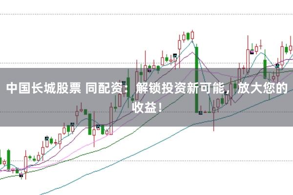 中国长城股票 同配资：解锁投资新可能，放大您的收益！