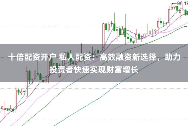 十倍配资开户 私人配资：高效融资新选择，助力投资者快速实现财富增长