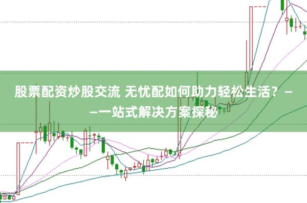 股票配资炒股交流 无忧配如何助力轻松生活？——一站式解决方案探秘