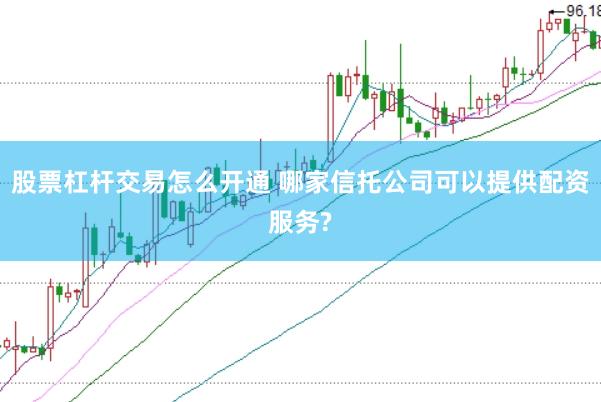 股票杠杆交易怎么开通 哪家信托公司可以提供配资服务?