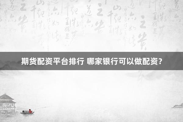 期货配资平台排行 哪家银行可以做配资？