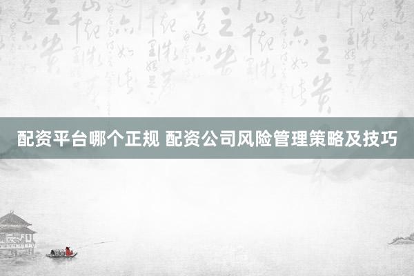 配资平台哪个正规 配资公司风险管理策略及技巧