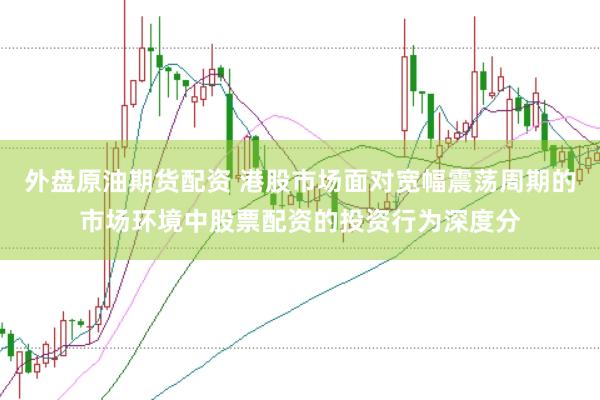 外盘原油期货配资 港股市场面对宽幅震荡周期的市场环境中股票配资的投资行为深度分