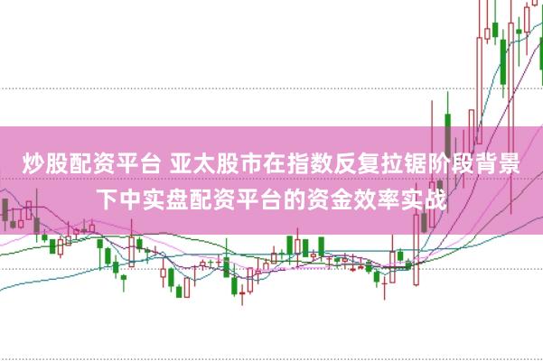炒股配资平台 亚太股市在指数反复拉锯阶段背景下中实盘配资平台的资金效率实战
