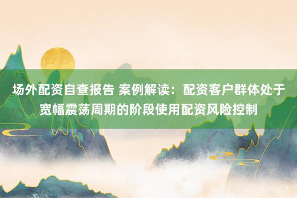 场外配资自查报告 案例解读：配资客户群体处于宽幅震荡周期的阶段使用配资风险控制