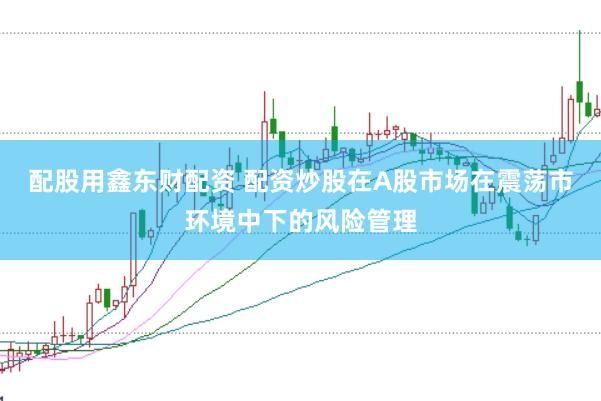 配股用鑫东财配资 配资炒股在A股市场在震荡市环境中下的风险管理
