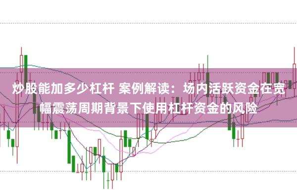 炒股能加多少杠杆 案例解读：场内活跃资金在宽幅震荡周期背景下使用杠杆资金的风险
