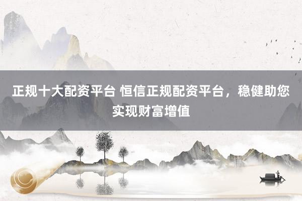 正规十大配资平台 恒信正规配资平台，稳健助您实现财富增值