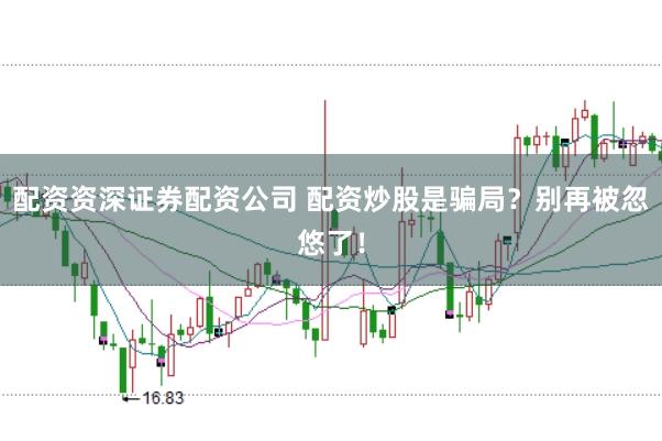 配资资深证券配资公司 配资炒股是骗局？别再被忽悠了！