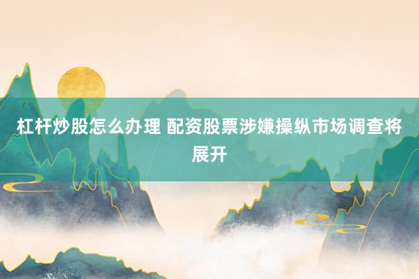 杠杆炒股怎么办理 配资股票涉嫌操纵市场调查将展开